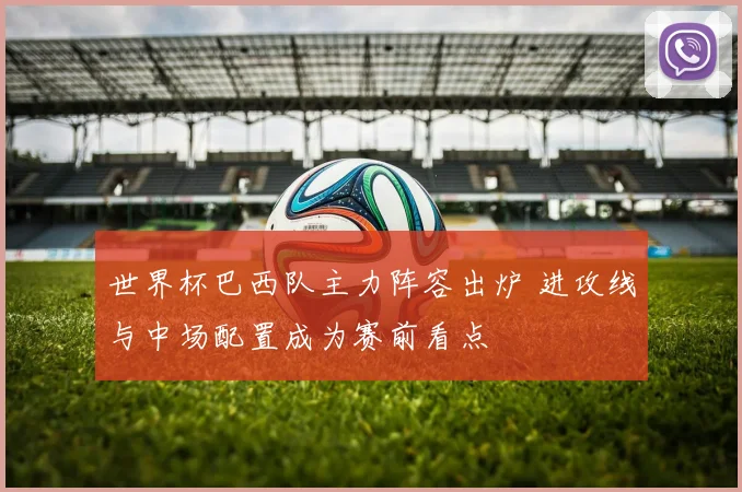 世界杯巴西队主力阵容出炉 进攻线与中场配置成为赛前看点