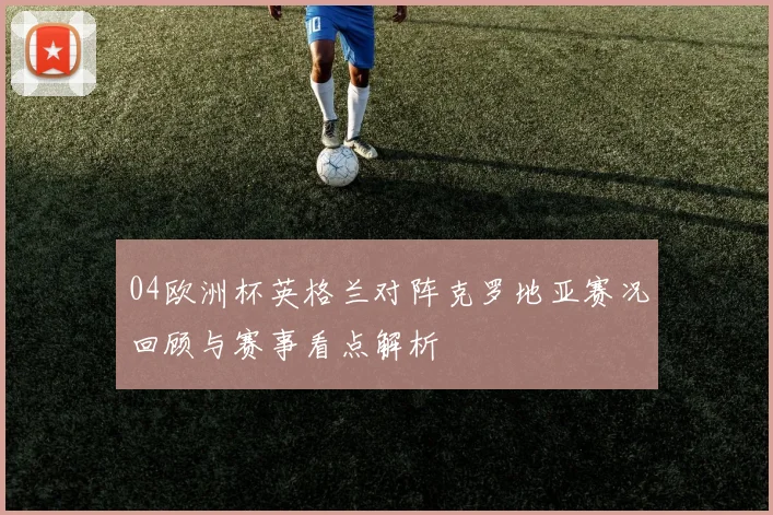 04欧洲杯英格兰对阵克罗地亚赛况回顾与赛事看点解析