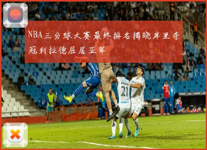 NBA三分球大赛最终排名揭晓库里夺冠利拉德屈居亚军