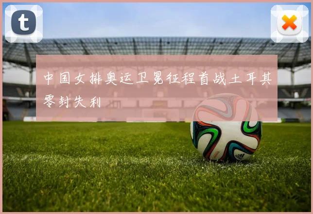 中国女排奥运卫冕征程首战土耳其零封失利