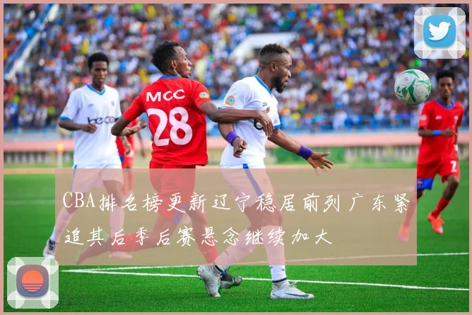 CBA排名榜更新辽宁稳居前列广东紧追其后季后赛悬念继续加大
