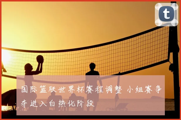国际篮联世界杯赛程调整 小组赛争夺进入白热化阶段