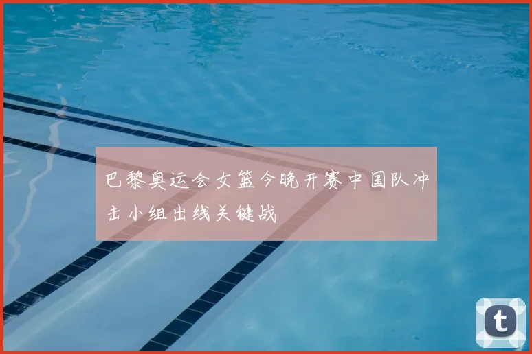 巴黎奥运会女篮今晚开赛中国队冲击小组出线关键战