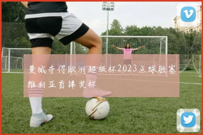 曼城夺得欧洲超级杯2023点球胜塞维利亚首捧奖杯