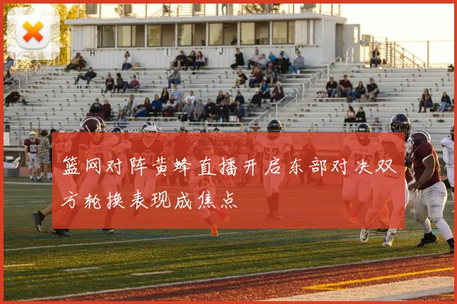 篮网对阵黄蜂直播开启东部对决双方轮换表现成焦点