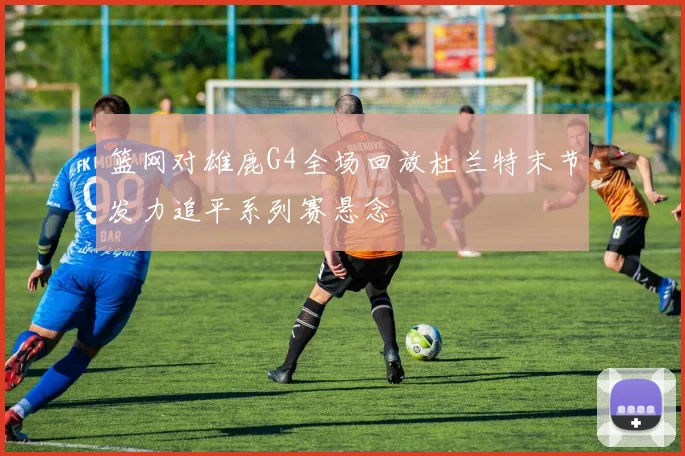 篮网对雄鹿G4全场回放杜兰特末节发力追平系列赛悬念