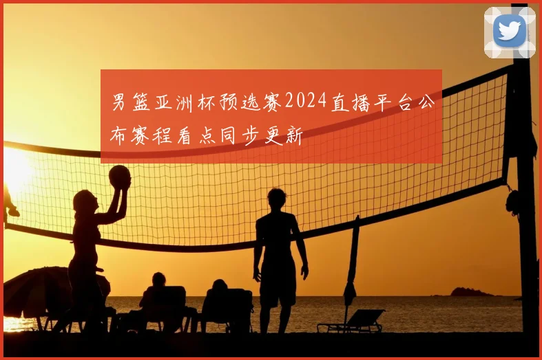 男篮亚洲杯预选赛2024直播平台公布赛程看点同步更新