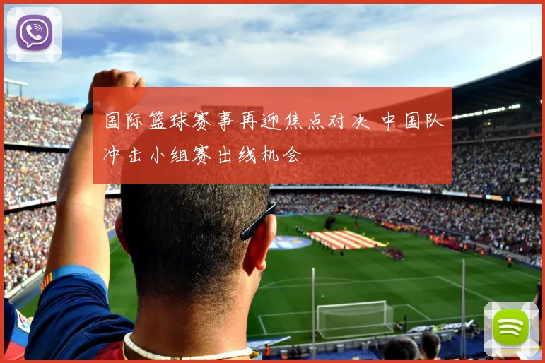 国际篮球赛事再迎焦点对决 中国队冲击小组赛出线机会