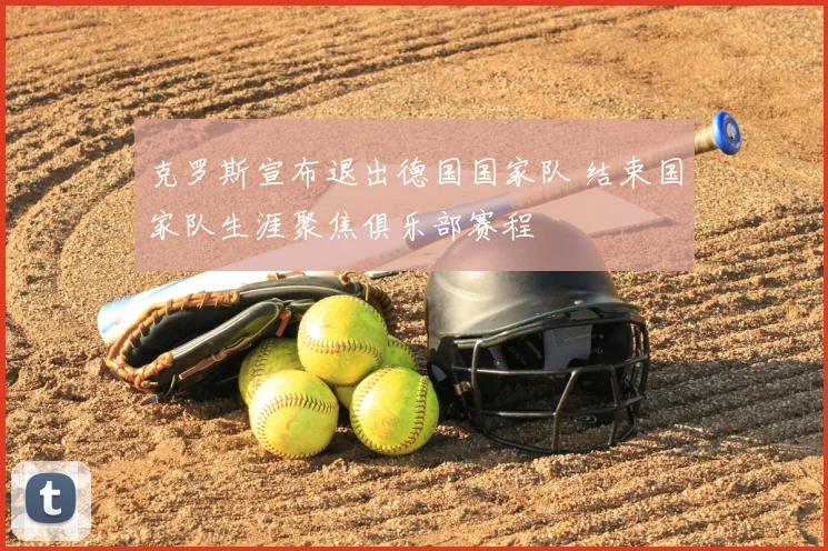 克罗斯宣布退出德国国家队 结束国家队生涯聚焦俱乐部赛程