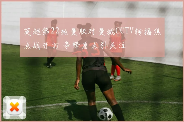 英超第22轮曼联对曼城CCTV转播焦点战开打 争锋看点引关注
