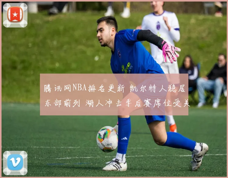 腾讯网NBA排名更新 凯尔特人稳居东部前列 湖人冲击季后赛席位受关注