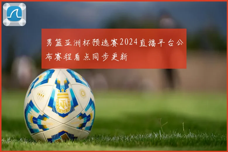 男篮亚洲杯预选赛2024直播平台公布赛程看点同步更新