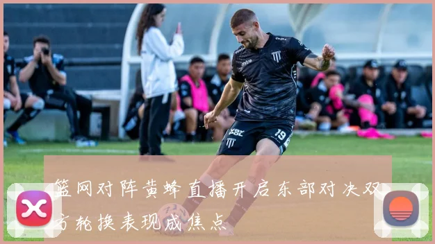 篮网对阵黄蜂直播开启东部对决双方轮换表现成焦点