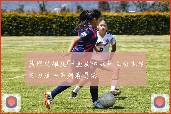 篮网对雄鹿G4全场回放杜兰特末节发力追平系列赛悬念