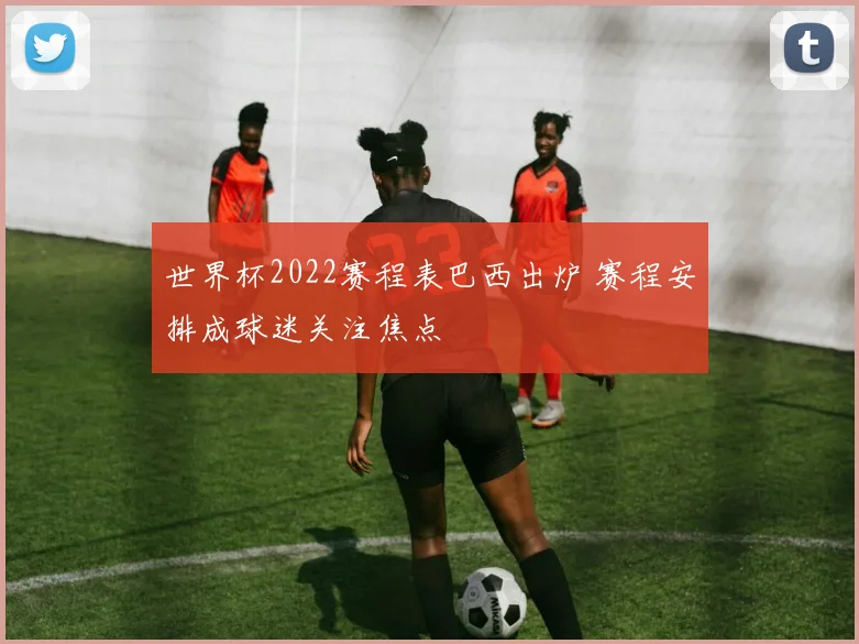 世界杯2022赛程表巴西出炉 赛程安排成球迷关注焦点