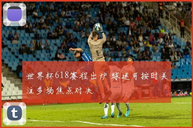 世界杯618赛程出炉 球迷可按时关注多场焦点对决