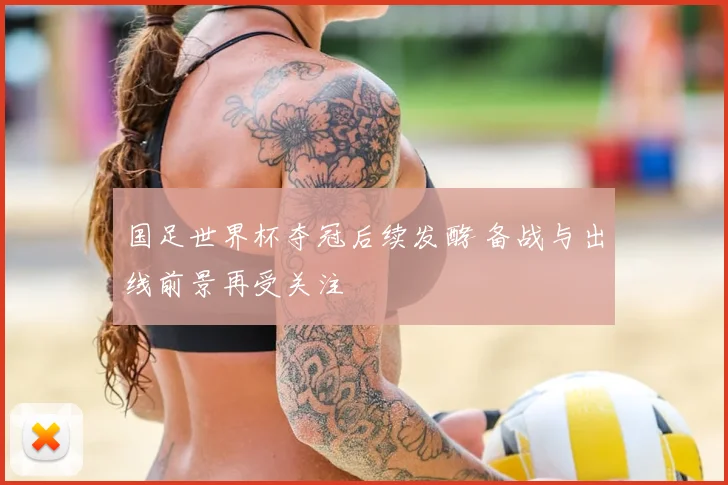 国足世界杯夺冠后续发酵 备战与出线前景再受关注